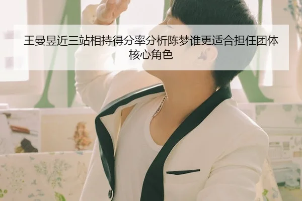 王曼昱近三站相持得分率分析陈梦谁更适合担任团体核心角色