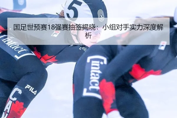 国足世预赛18强赛抽签揭晓：小组对手实力深度解析
