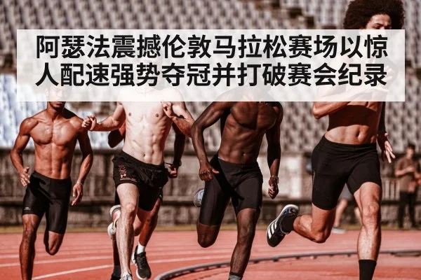 阿瑟法震撼伦敦马拉松赛场以惊人配速强势夺冠并打破赛会纪录