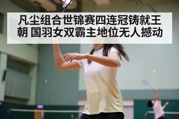 凡尘组合世锦赛四连冠铸就王朝 国羽女双霸主地位无人撼动