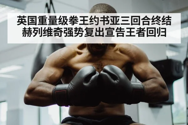 英国重量级拳王约书亚三回合终结赫列维奇强势复出宣告王者回归