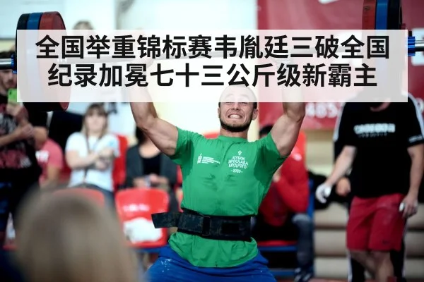 全国举重锦标赛韦胤廷三破全国纪录加冕七十三公斤级新霸主